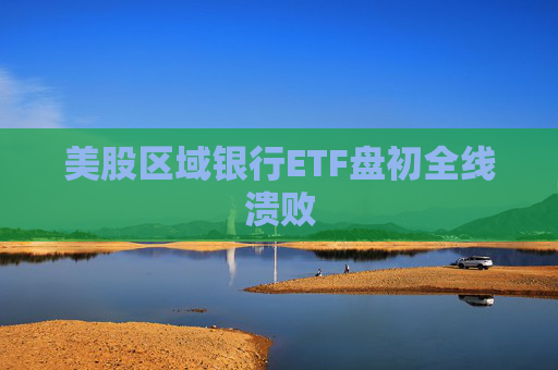 美股区域银行ETF盘初全线溃败