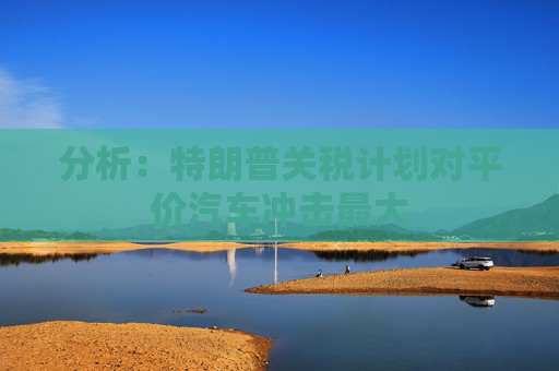分析：特朗普关税计划对平价汽车冲击最大