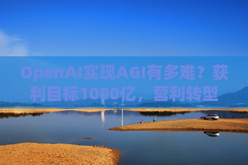 OpenAI实现AGI有多难？获利目标1000亿，营利转型还得和微软攻克四大难关