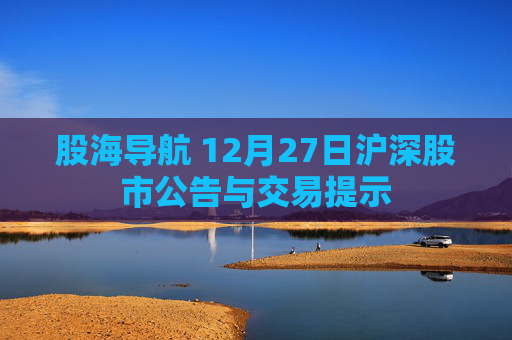 股海导航 12月27日沪深股市公告与交易提示