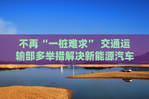 不再“一桩难求” 交通运输部多举措解决新能源汽车“充电难”