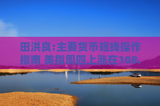田洪良:主要货币短线操作指南 美指周四上涨在108.30之下遇阻