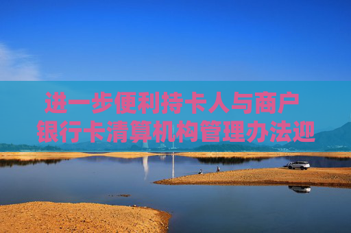 进一步便利持卡人与商户 银行卡清算机构管理办法迎修订