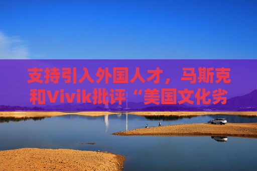 支持引入外国人才，马斯克和Vivik批评“美国文化劣根性”，捅了马蜂窝