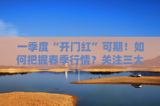 一季度“开门红”可期！如何把握春季行情？关注三大主线