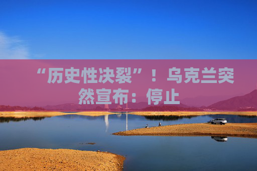 “历史性决裂”！乌克兰突然宣布：停止