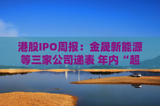 港股IPO周报：金晟新能源等三家公司递表 年内“超购王”草姬集团挂牌首周破发
