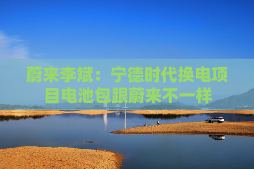 蔚来李斌：宁德时代换电项目电池包跟蔚来不一样