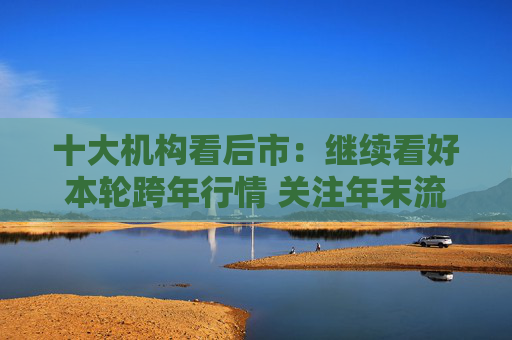 十大机构看后市：继续看好本轮跨年行情 关注年末流动性环境