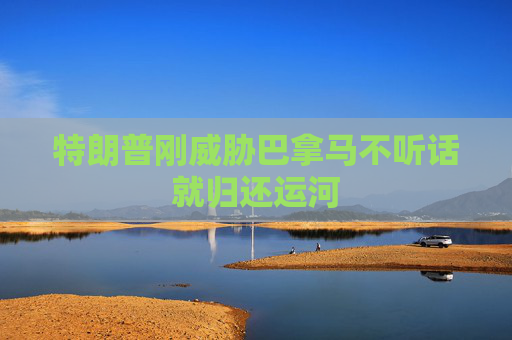 特朗普刚威胁巴拿马不听话就归还运河
