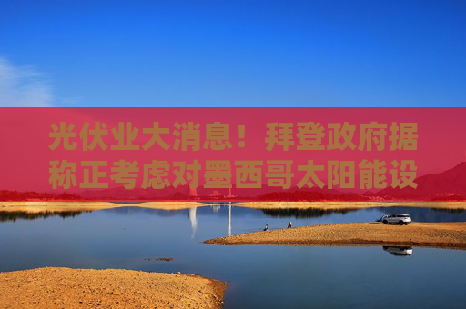 光伏业大消息！拜登政府据称正考虑对墨西哥太阳能设备减免关税