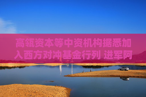 高瓴资本等中资机构据悉加入西方对冲基金行列 进军阿联酋
