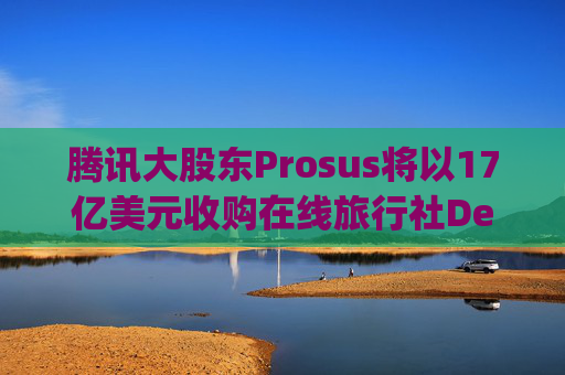 腾讯大股东Prosus将以17亿美元收购在线旅行社Despegar