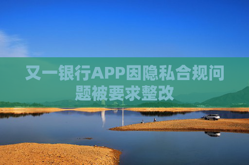 又一银行APP因隐私合规问题被要求整改