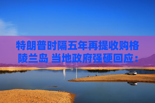 特朗普时隔五年再提收购格陵兰岛 当地政府强硬回应：绝对不卖！