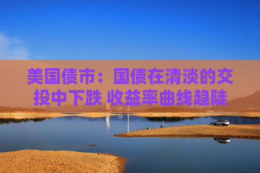 美国债市：国债在清淡的交投中下跌 收益率曲线趋陡