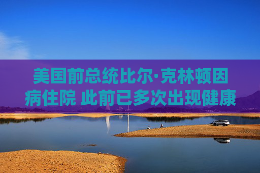 美国前总统比尔·克林顿因病住院 此前已多次出现健康问题