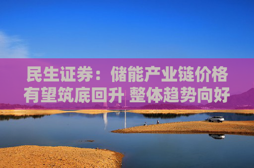 民生证券：储能产业链价格有望筑底回升 整体趋势向好