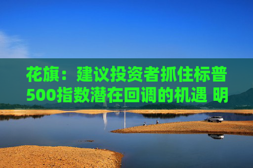 花旗：建议投资者抓住标普500指数潜在回调的机遇 明年底目标点位6500点