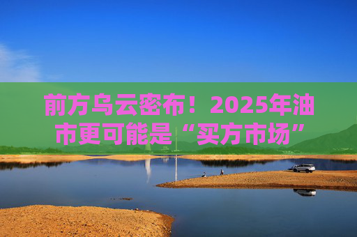 前方乌云密布！2025年油市更可能是“买方市场”