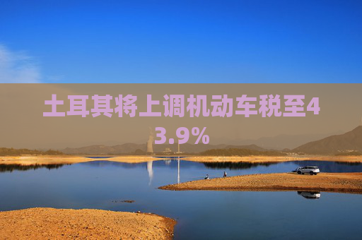 土耳其将上调机动车税至43.9%