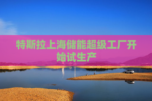 特斯拉上海储能超级工厂开始试生产