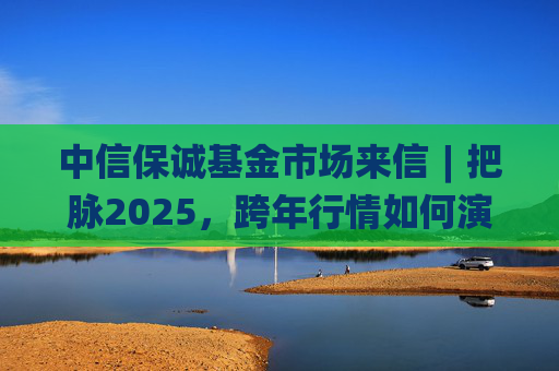 中信保诚基金市场来信︱把脉2025，跨年行情如何演绎？