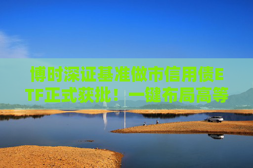 博时深证基准做市信用债ETF正式获批！一键布局高等级信用债