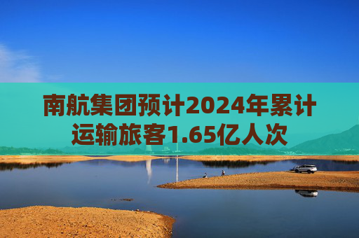 南航集团预计2024年累计运输旅客1.65亿人次
