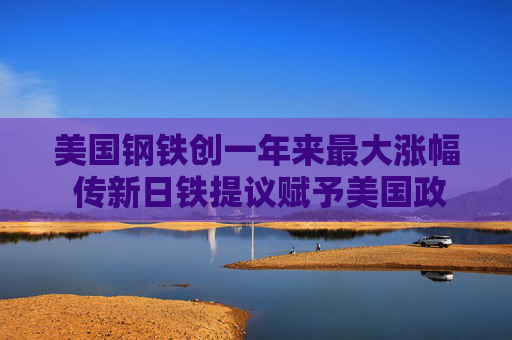 美国钢铁创一年来最大涨幅 传新日铁提议赋予美国政府削减产能否决权以寻求交易获批