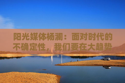 阳光媒体杨澜：面对时代的不确定性，我们要在大趋势上寻找自己的核心竞争力