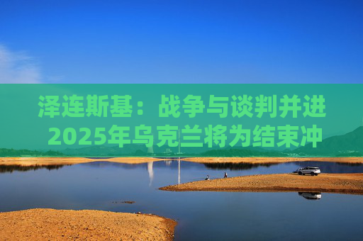 泽连斯基：战争与谈判并进 2025年乌克兰将为结束冲突而战