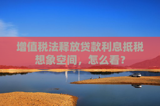 增值税法释放贷款利息抵税想象空间，怎么看？