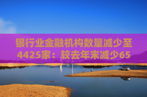 银行业金融机构数量减少至4425家:较去年末减少65家,三年半内消失177家