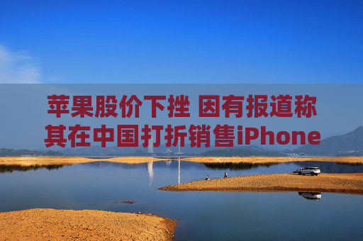 苹果股价下挫 因有报道称其在中国打折销售iPhone