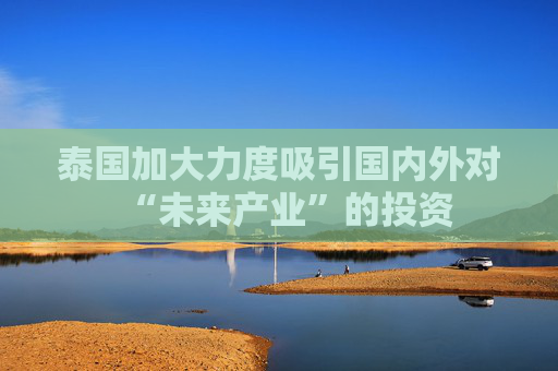 泰国加大力度吸引国内外对“未来产业”的投资