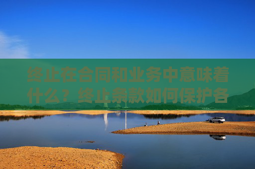 终止在合同和业务中意味着什么？终止条款如何保护各方利益？