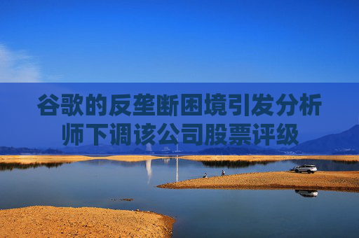 谷歌的反垄断困境引发分析师下调该公司股票评级