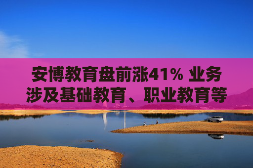 安博教育盘前涨41% 业务涉及基础教育、职业教育等