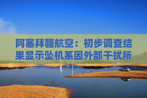 阿塞拜疆航空：初步调查结果显示坠机系因外部干扰所致