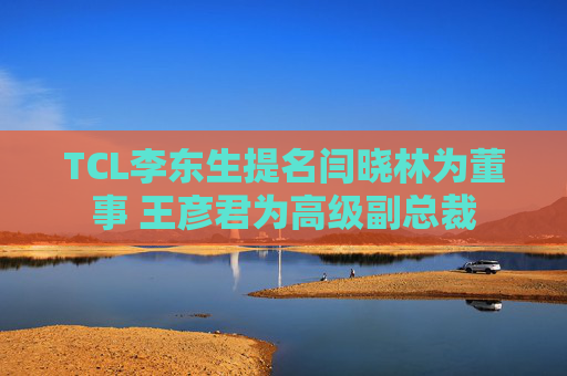 TCL李东生提名闫晓林为董事 王彦君为高级副总裁