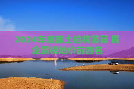 2024年成都土拍将落幕 民企霸榜地价前四名