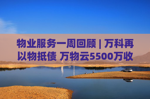 物业服务一周回顾 | 万科再以物抵债 万物云5500万收购万驿商管股权