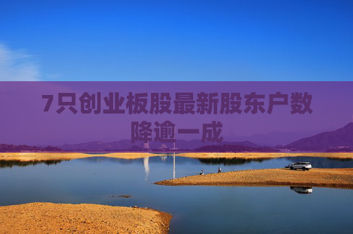 7只创业板股最新股东户数降逾一成