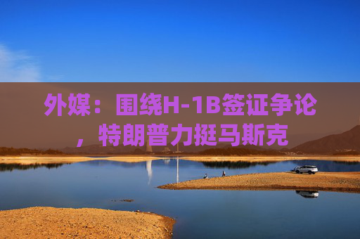 外媒：围绕H-1B签证争论，特朗普力挺马斯克