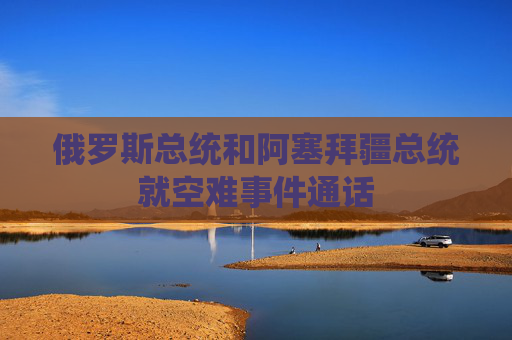 俄罗斯总统和阿塞拜疆总统就空难事件通话