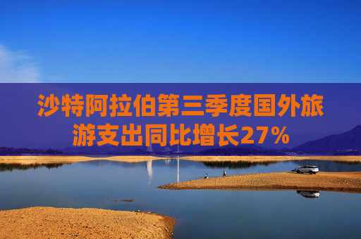 沙特阿拉伯第三季度国外旅游支出同比增长27%