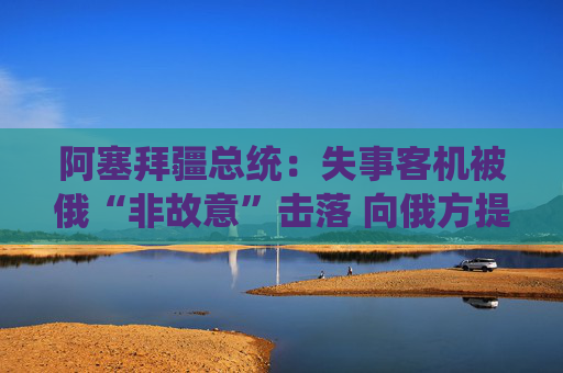 阿塞拜疆总统：失事客机被俄“非故意”击落 向俄方提出三个要求