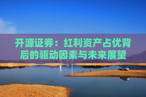开源证券：红利资产占优背后的驱动因素与未来展望