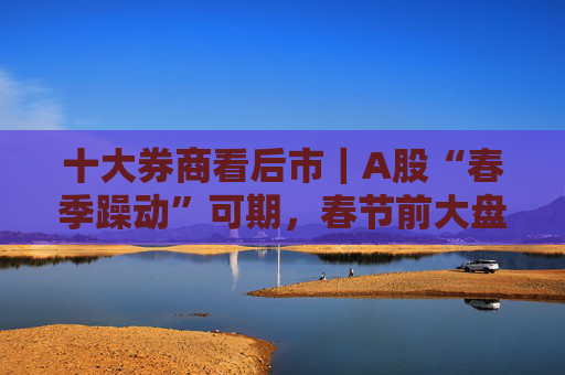 十大券商看后市｜A股“春季躁动”可期，春节前大盘蓝筹或占优